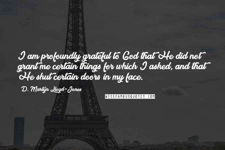 D. Martyn Lloyd-Jones Quotes: I am profoundly grateful to God that He did not grant me certain things for which I asked, and that He shut certain doors in my face.