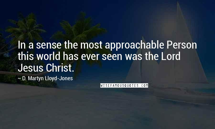 D. Martyn Lloyd-Jones Quotes: In a sense the most approachable Person this world has ever seen was the Lord Jesus Christ.