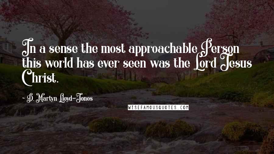 D. Martyn Lloyd-Jones Quotes: In a sense the most approachable Person this world has ever seen was the Lord Jesus Christ.