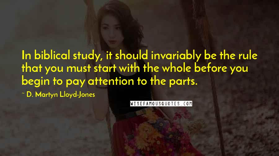 D. Martyn Lloyd-Jones Quotes: In biblical study, it should invariably be the rule that you must start with the whole before you begin to pay attention to the parts.
