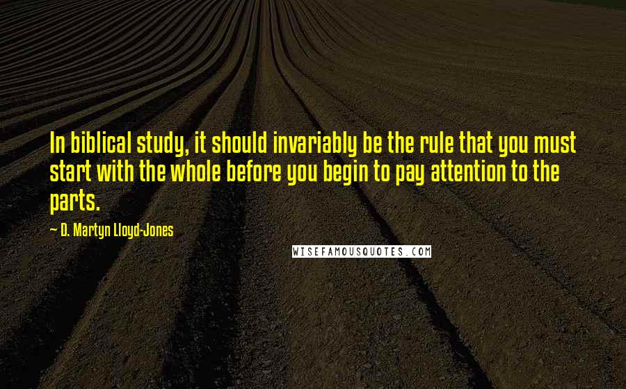 D. Martyn Lloyd-Jones Quotes: In biblical study, it should invariably be the rule that you must start with the whole before you begin to pay attention to the parts.