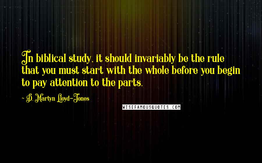 D. Martyn Lloyd-Jones Quotes: In biblical study, it should invariably be the rule that you must start with the whole before you begin to pay attention to the parts.