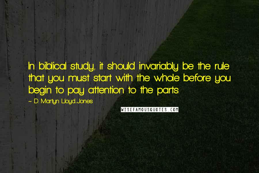 D. Martyn Lloyd-Jones Quotes: In biblical study, it should invariably be the rule that you must start with the whole before you begin to pay attention to the parts.