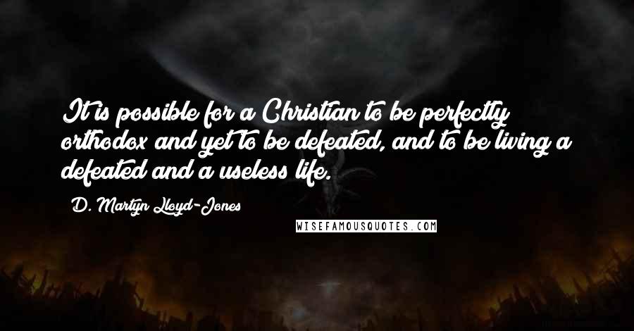 D. Martyn Lloyd-Jones Quotes: It is possible for a Christian to be perfectly orthodox and yet to be defeated, and to be living a defeated and a useless life.