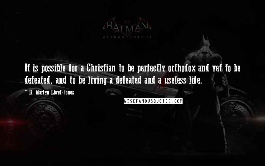 D. Martyn Lloyd-Jones Quotes: It is possible for a Christian to be perfectly orthodox and yet to be defeated, and to be living a defeated and a useless life.