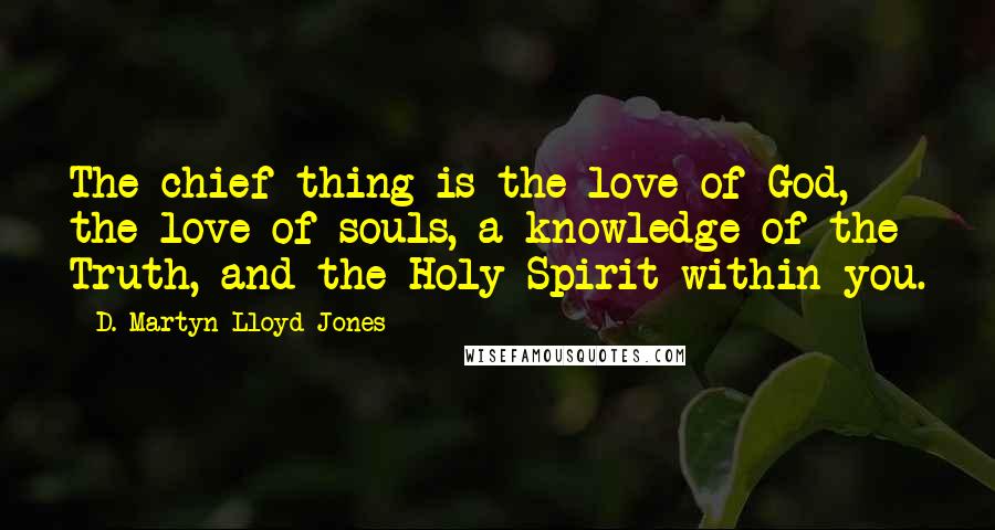 D. Martyn Lloyd-Jones Quotes: The chief thing is the love of God, the love of souls, a knowledge of the Truth, and the Holy Spirit within you.