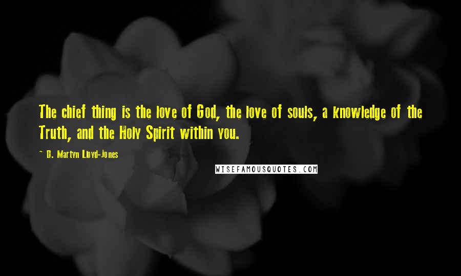 D. Martyn Lloyd-Jones Quotes: The chief thing is the love of God, the love of souls, a knowledge of the Truth, and the Holy Spirit within you.