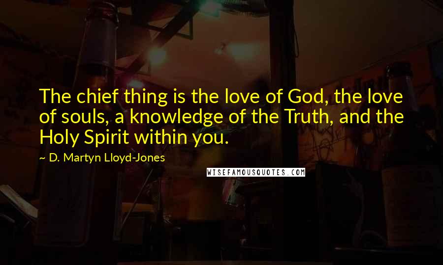 D. Martyn Lloyd-Jones Quotes: The chief thing is the love of God, the love of souls, a knowledge of the Truth, and the Holy Spirit within you.