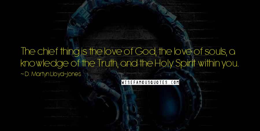 D. Martyn Lloyd-Jones Quotes: The chief thing is the love of God, the love of souls, a knowledge of the Truth, and the Holy Spirit within you.