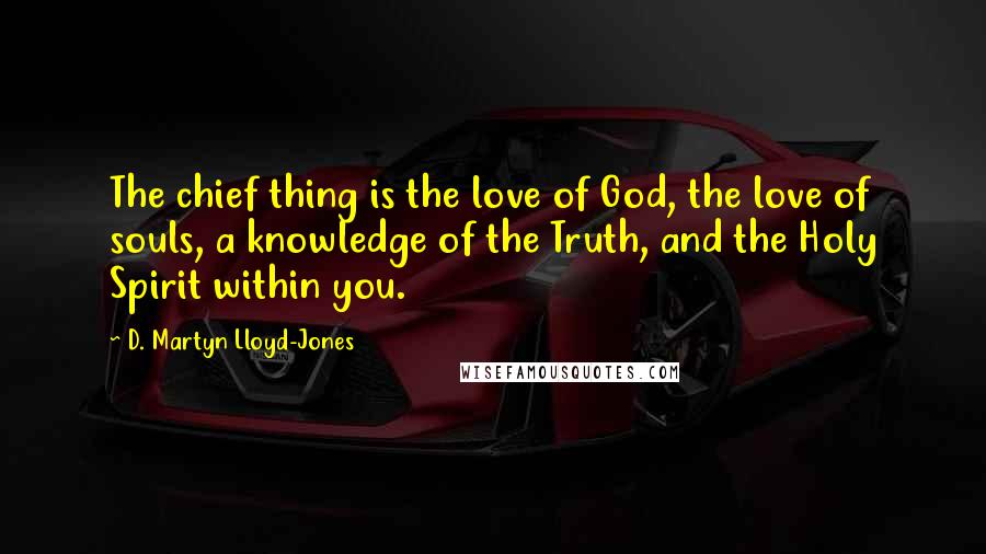 D. Martyn Lloyd-Jones Quotes: The chief thing is the love of God, the love of souls, a knowledge of the Truth, and the Holy Spirit within you.