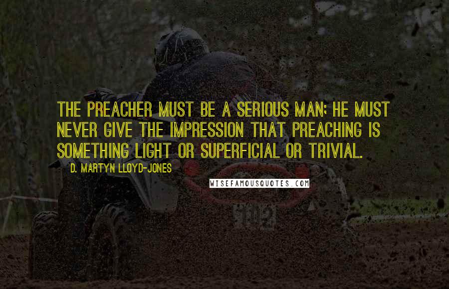 D. Martyn Lloyd-Jones Quotes: The preacher must be a serious man; he must never give the impression that preaching is something light or superficial or trivial.