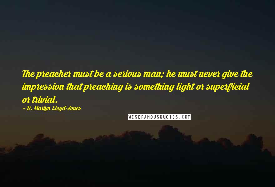 D. Martyn Lloyd-Jones Quotes: The preacher must be a serious man; he must never give the impression that preaching is something light or superficial or trivial.
