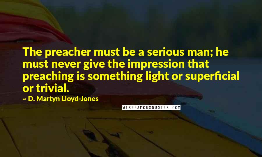 D. Martyn Lloyd-Jones Quotes: The preacher must be a serious man; he must never give the impression that preaching is something light or superficial or trivial.