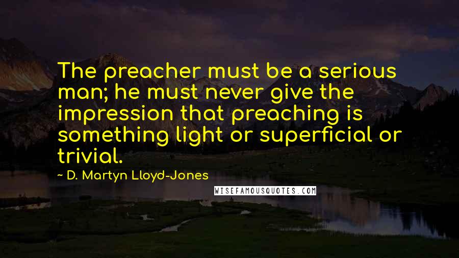 D. Martyn Lloyd-Jones Quotes: The preacher must be a serious man; he must never give the impression that preaching is something light or superficial or trivial.