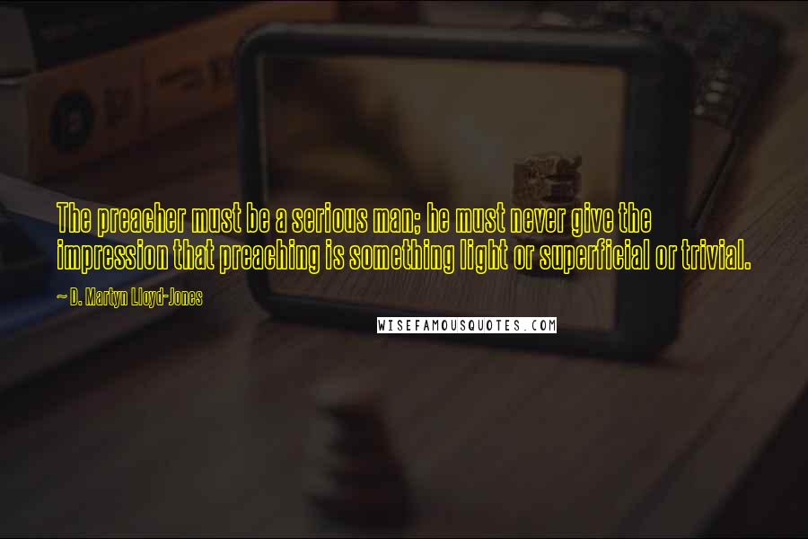 D. Martyn Lloyd-Jones Quotes: The preacher must be a serious man; he must never give the impression that preaching is something light or superficial or trivial.