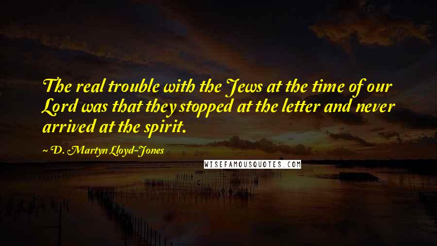 D. Martyn Lloyd-Jones Quotes: The real trouble with the Jews at the time of our Lord was that they stopped at the letter and never arrived at the spirit.