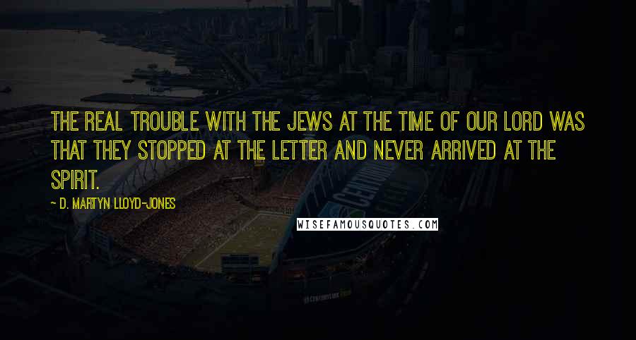 D. Martyn Lloyd-Jones Quotes: The real trouble with the Jews at the time of our Lord was that they stopped at the letter and never arrived at the spirit.