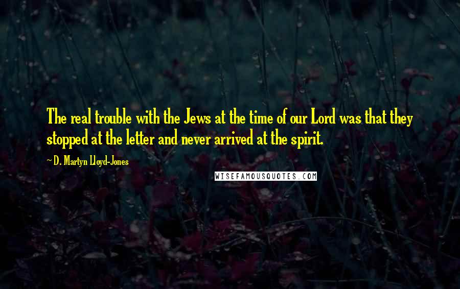 D. Martyn Lloyd-Jones Quotes: The real trouble with the Jews at the time of our Lord was that they stopped at the letter and never arrived at the spirit.