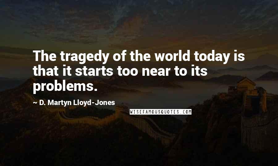 D. Martyn Lloyd-Jones Quotes: The tragedy of the world today is that it starts too near to its problems.