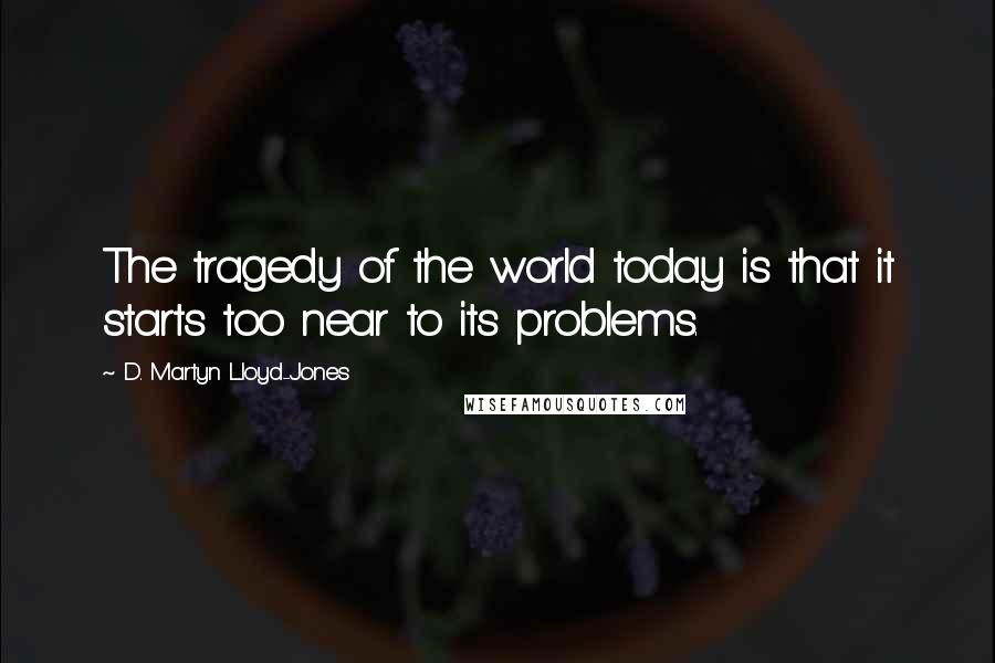 D. Martyn Lloyd-Jones Quotes: The tragedy of the world today is that it starts too near to its problems.