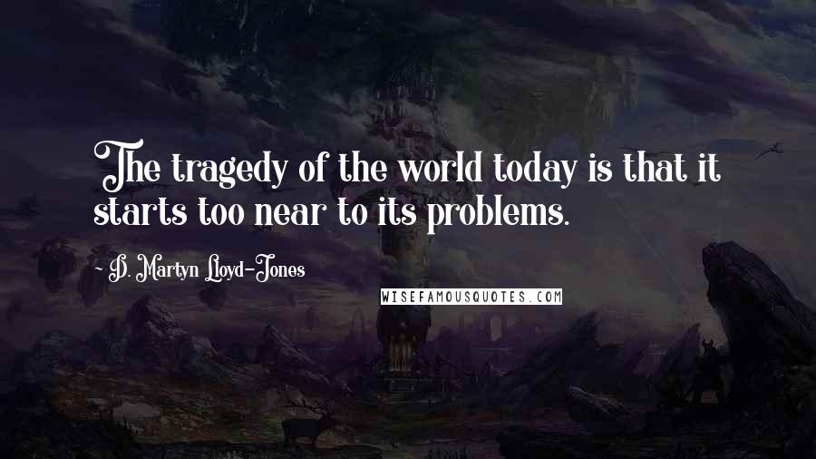 D. Martyn Lloyd-Jones Quotes: The tragedy of the world today is that it starts too near to its problems.