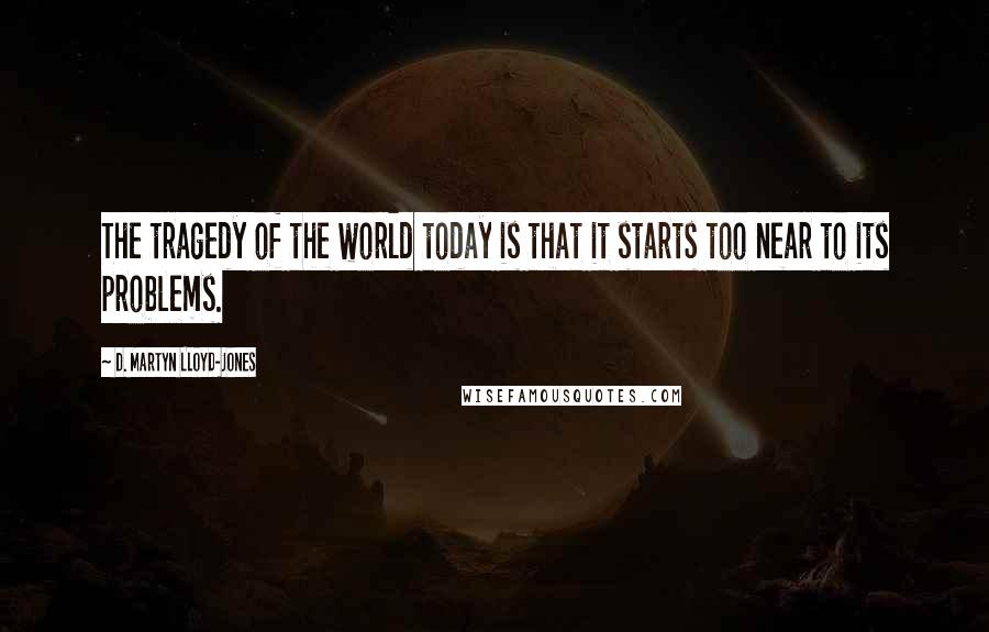 D. Martyn Lloyd-Jones Quotes: The tragedy of the world today is that it starts too near to its problems.