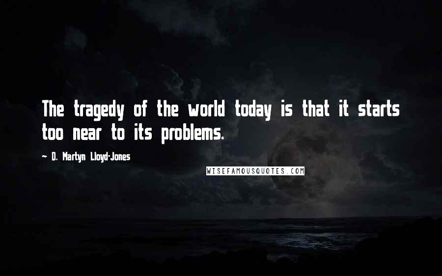 D. Martyn Lloyd-Jones Quotes: The tragedy of the world today is that it starts too near to its problems.