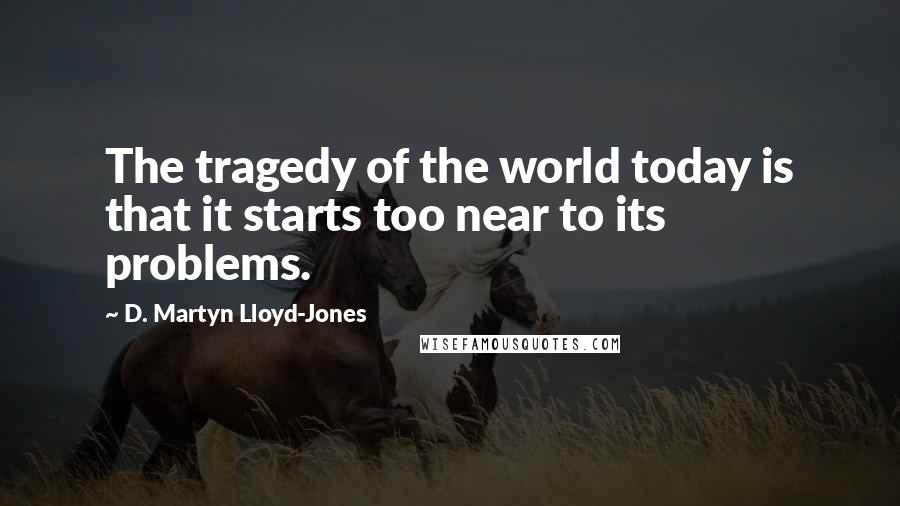 D. Martyn Lloyd-Jones Quotes: The tragedy of the world today is that it starts too near to its problems.