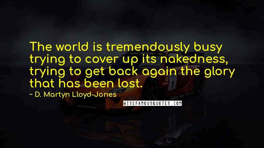 D. Martyn Lloyd-Jones Quotes: The world is tremendously busy trying to cover up its nakedness, trying to get back again the glory that has been lost.