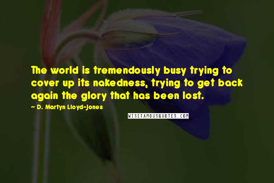 D. Martyn Lloyd-Jones Quotes: The world is tremendously busy trying to cover up its nakedness, trying to get back again the glory that has been lost.