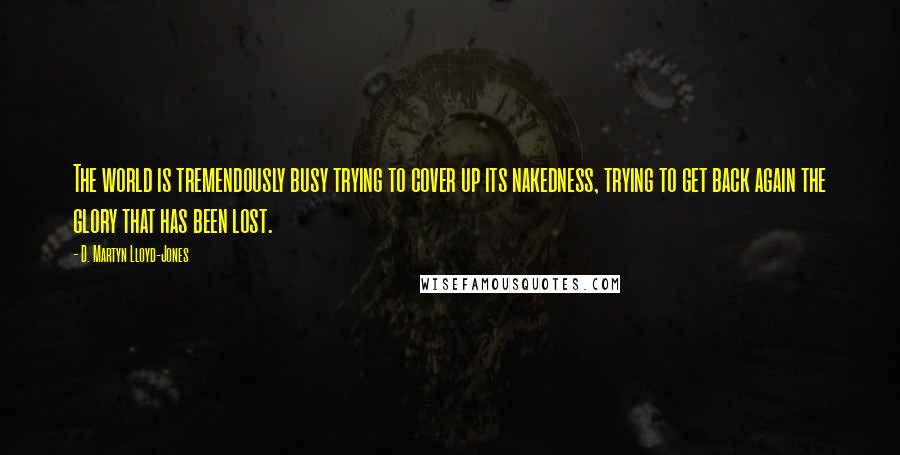 D. Martyn Lloyd-Jones Quotes: The world is tremendously busy trying to cover up its nakedness, trying to get back again the glory that has been lost.