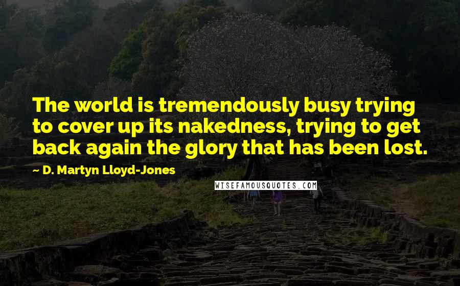 D. Martyn Lloyd-Jones Quotes: The world is tremendously busy trying to cover up its nakedness, trying to get back again the glory that has been lost.
