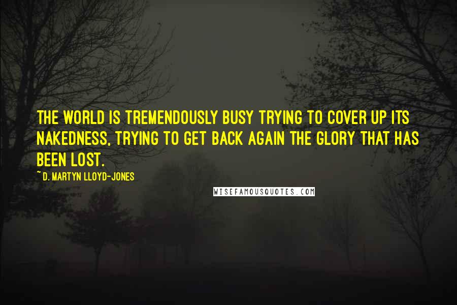 D. Martyn Lloyd-Jones Quotes: The world is tremendously busy trying to cover up its nakedness, trying to get back again the glory that has been lost.