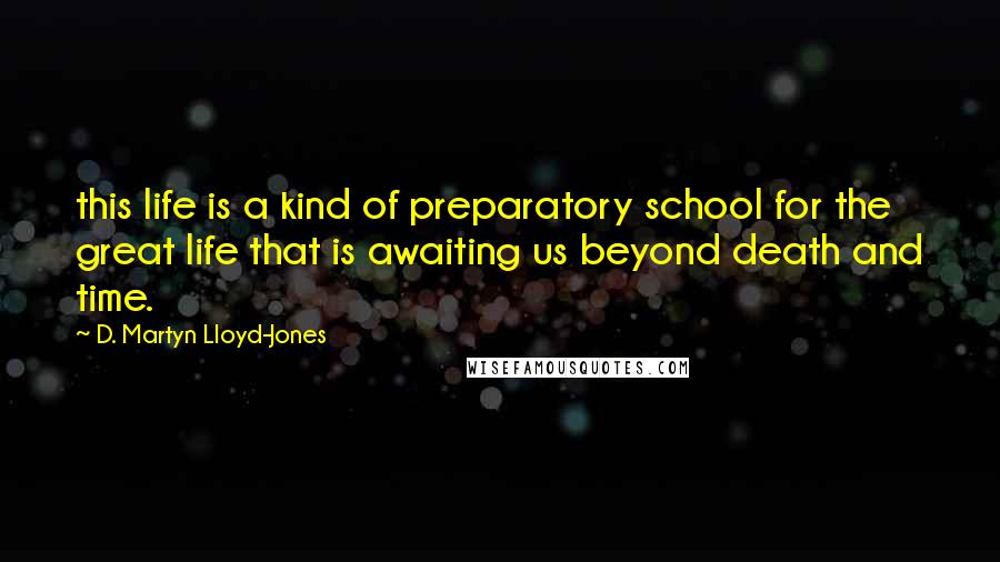 D. Martyn Lloyd-Jones Quotes: this life is a kind of preparatory school for the great life that is awaiting us beyond death and time.