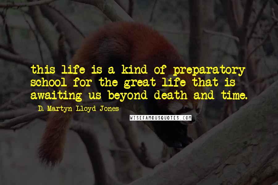 D. Martyn Lloyd-Jones Quotes: this life is a kind of preparatory school for the great life that is awaiting us beyond death and time.