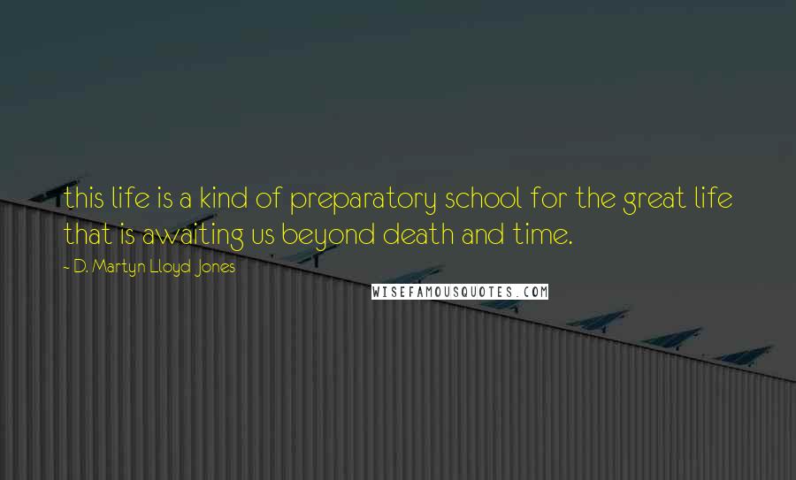 D. Martyn Lloyd-Jones Quotes: this life is a kind of preparatory school for the great life that is awaiting us beyond death and time.