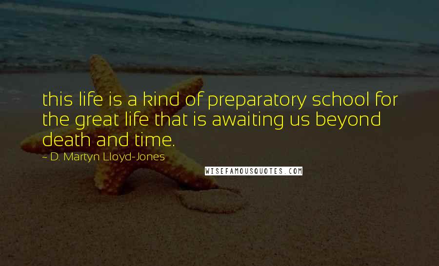 D. Martyn Lloyd-Jones Quotes: this life is a kind of preparatory school for the great life that is awaiting us beyond death and time.