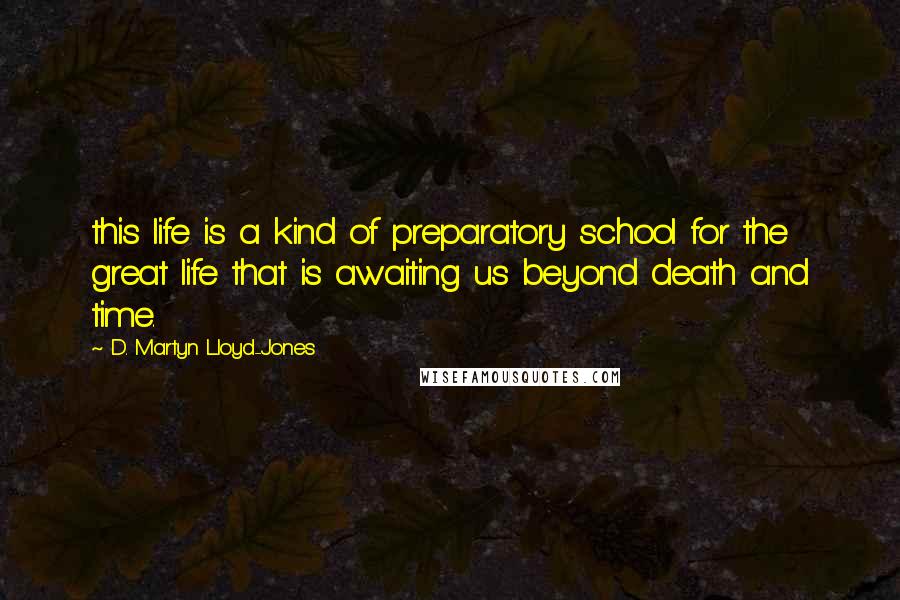 D. Martyn Lloyd-Jones Quotes: this life is a kind of preparatory school for the great life that is awaiting us beyond death and time.