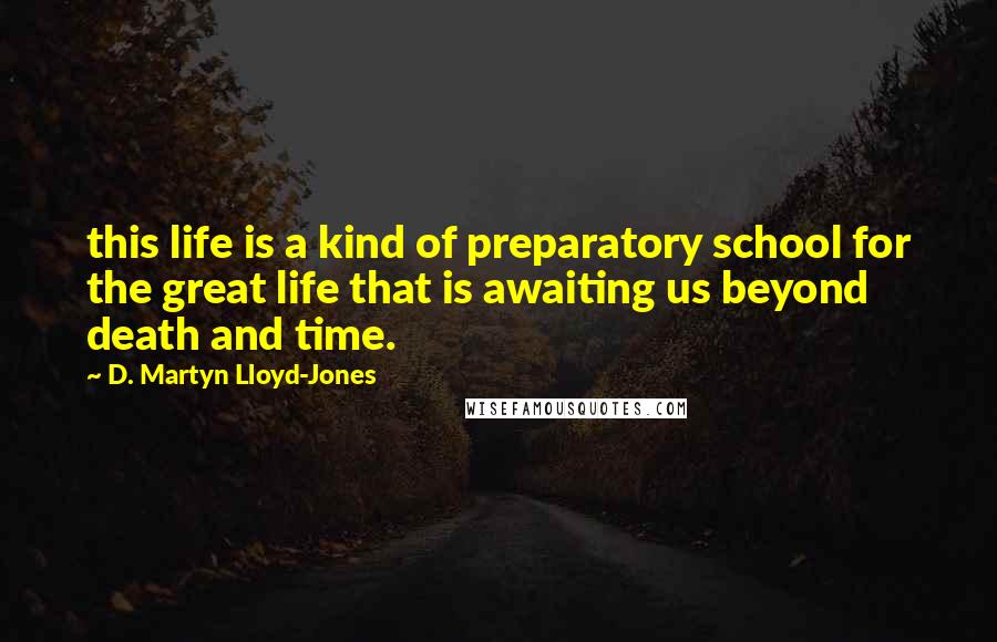 D. Martyn Lloyd-Jones Quotes: this life is a kind of preparatory school for the great life that is awaiting us beyond death and time.
