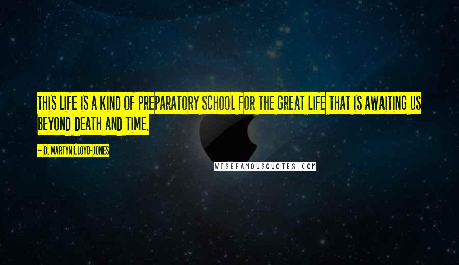 D. Martyn Lloyd-Jones Quotes: this life is a kind of preparatory school for the great life that is awaiting us beyond death and time.