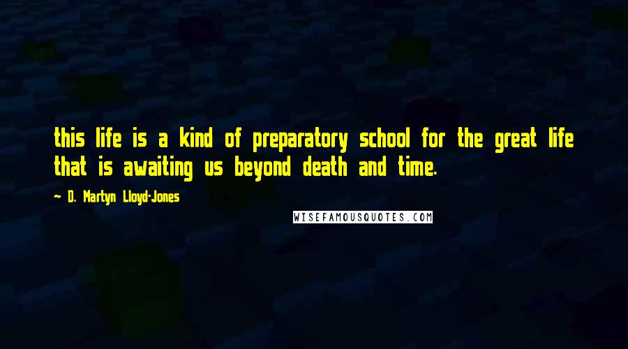 D. Martyn Lloyd-Jones Quotes: this life is a kind of preparatory school for the great life that is awaiting us beyond death and time.