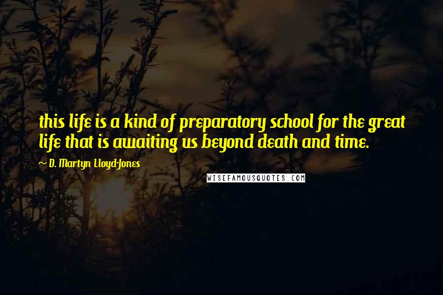 D. Martyn Lloyd-Jones Quotes: this life is a kind of preparatory school for the great life that is awaiting us beyond death and time.
