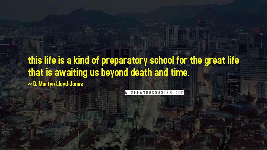 D. Martyn Lloyd-Jones Quotes: this life is a kind of preparatory school for the great life that is awaiting us beyond death and time.