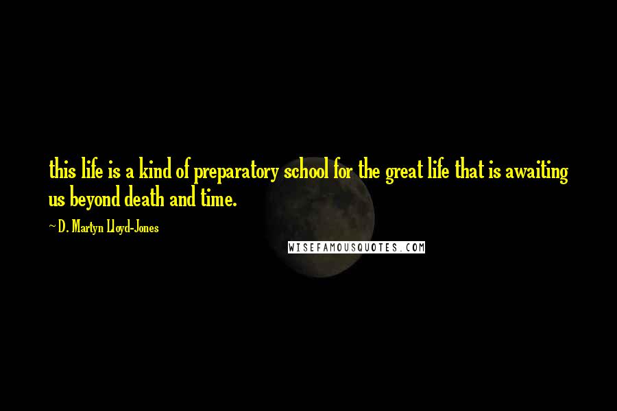 D. Martyn Lloyd-Jones Quotes: this life is a kind of preparatory school for the great life that is awaiting us beyond death and time.