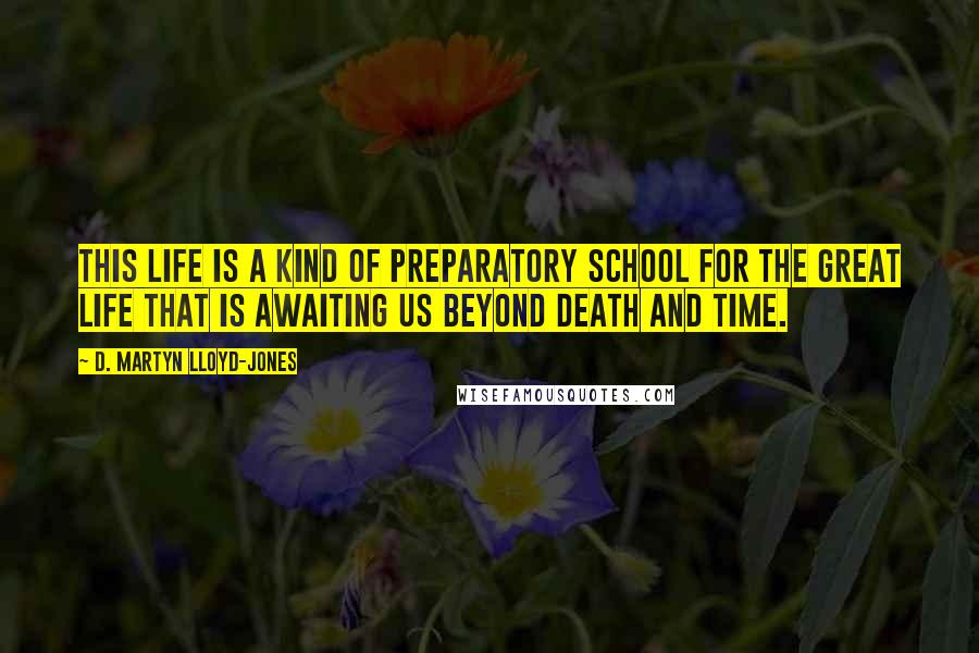 D. Martyn Lloyd-Jones Quotes: this life is a kind of preparatory school for the great life that is awaiting us beyond death and time.