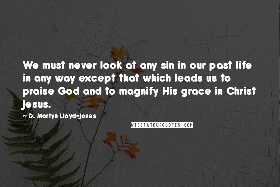 D. Martyn Lloyd-Jones Quotes: We must never look at any sin in our past life in any way except that which leads us to praise God and to magnify His grace in Christ Jesus.