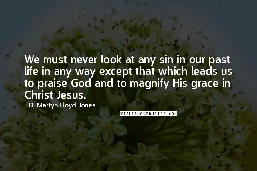 D. Martyn Lloyd-Jones Quotes: We must never look at any sin in our past life in any way except that which leads us to praise God and to magnify His grace in Christ Jesus.