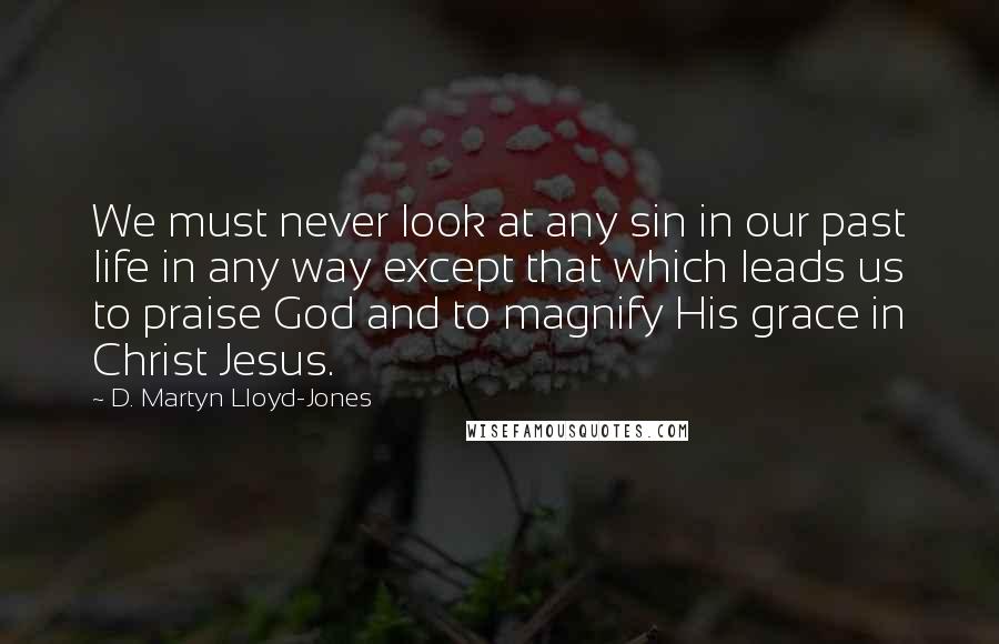 D. Martyn Lloyd-Jones Quotes: We must never look at any sin in our past life in any way except that which leads us to praise God and to magnify His grace in Christ Jesus.