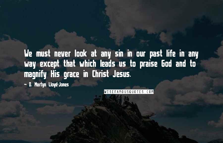 D. Martyn Lloyd-Jones Quotes: We must never look at any sin in our past life in any way except that which leads us to praise God and to magnify His grace in Christ Jesus.