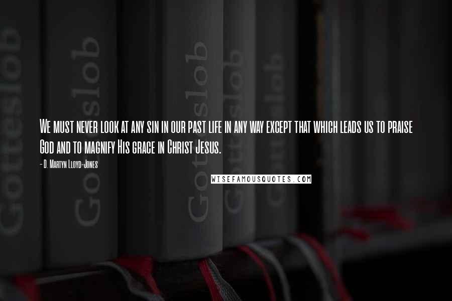 D. Martyn Lloyd-Jones Quotes: We must never look at any sin in our past life in any way except that which leads us to praise God and to magnify His grace in Christ Jesus.